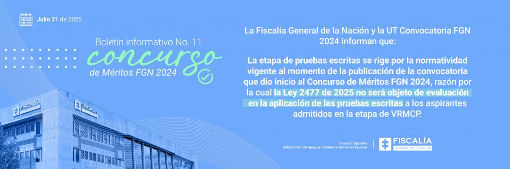 El contenido del boletín informa lo siguiente: La Fiscalía General de la Nación y la UT Convocatoria FGN 2024 aclaran que la etapa de pruebas escritas se rige por la normatividad vigente al momento de la publicación de la convocatoria que dio inicio al concurso. Por tal razón, la Ley 2477 de 2025 no será objeto de evaluación en la aplicación de las pruebas escritas a los aspirantes admitidos en la etapa de VRMCP (Verificación de Requisitos Mínimos y Criterios de Preselección). En la parte inferior derecha aparece el logotipo institucional de la Fiscalía General de la Nación. Este boletín tiene como objetivo evitar confusiones sobre el alcance de la Ley 2477 de 2025 en el proceso de evaluación, reafirmando que solo se tendrá en cuenta la normatividad vigente al inicio del concurso.