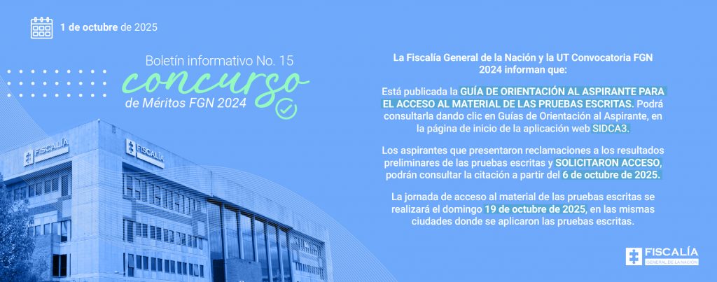 Parte gráfica: Fondo en color azul claro. En la parte izquierda aparece una fotografía del edificio principal de la Fiscalía General de la Nación en Bogotá, en tonos azules. En la esquina superior izquierda, un ícono de calendario acompañado de la fecha “1 de octubre de 2025”. Texto destacado con tipografía grande y en colores blanco y verde: “Boletín informativo No. 15 concurso de Méritos FGN 2024”, acompañado de un ícono de check circular. Líneas decorativas curvas y puntos blancos que enmarcan el diseño. En la parte inferior derecha está el logo oficial de la Fiscalía General de la Nación (pieza de rompecabezas blanca sobre fondo azul con texto en gris). Texto literal que aparece en la imagen: Lado derecho (sobre fondo azul): La Fiscalía General de la Nación y la UT Convocatoria FGN 2024 informan que: Está publicada la GUÍA DE ORIENTACIÓN AL ASPIRANTE PARA EL ACCESO AL MATERIAL DE LAS PRUEBAS ESCRITAS. Podrá consultarla dando clic en Guías de Orientación al Aspirante, en la página de inicio de la aplicación web SIDCA3. Los aspirantes que presentaron reclamaciones a los resultados preliminares de las pruebas escritas y SOLICITARON ACCESO, podrán consultar la citación a partir del 6 de octubre de 2025. La jornada de acceso al material de las pruebas escritas se realizará el domingo 19 de octubre de 2025, en las mismas ciudades donde se aplicaron las pruebas escritas.