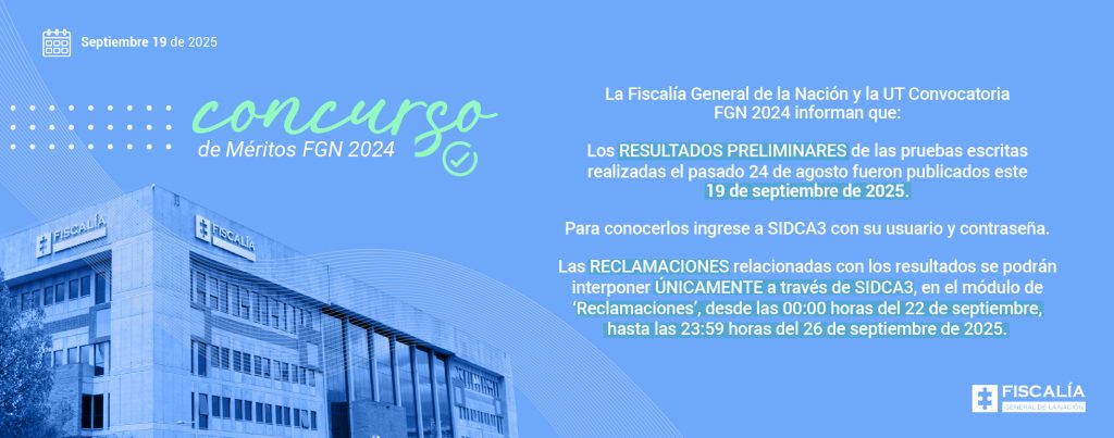 Descripción gráfica Fondo azul degradado. En la parte superior izquierda hay puntos blancos en patrón decorativo y unas líneas curvas en la esquina superior derecha. Texto principal en color verde y blanco. Imagen de fondo en la parte inferior: edificio de la Fiscalía General de la Nación, en tonos azulados. Logotipo de la Fiscalía General de la Nación en la esquina inferior derecha (rectángulo azul con cruz blanca y pieza amarilla en el centro, acompañado del texto “FISCALÍA GENERAL DE LA NACIÓN”). Texto de la imagen: La Fiscalía General de la Nación y la UT Convocatoria FGN 2024 informan que: Los RESULTADOS PRELIMINARES de las pruebas escritas realizadas el pasado 24 de agosto fueron publicados este 19 de septiembre de 2025. Para conocerlos ingrese a SIDCA3 con su usuario y contraseña. Las RECLAMACIONES relacionadas con los resultados se podrán interponer ÚNICAMENTE a través de SIDCA3, en el módulo de ‘Reclamaciones’, desde las 00:00 horas del 22 de septiembre, hasta las 23:59 horas del 26 de septiembre de 2025. 
