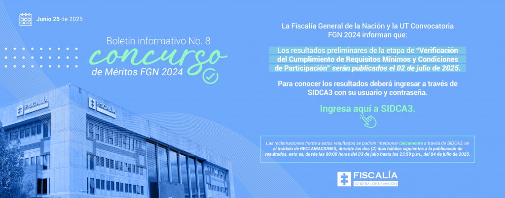 La imagen es una pieza informativa con diseño institucional de la Fiscalía General de la Nación de Colombia, correspondiente al Boletín informativo No. 8 del Concurso de Méritos FGN 2024, con fecha junio 25 de 2025. Elementos visuales: Fondo azul con ondas gráficas y puntos decorativos. Fotografía institucional del edificio de la Fiscalía. Icono de calendario junto a la fecha. Logotipo de la Fiscalía en la parte inferior. Contenido del mensaje: La Fiscalía General de la Nación y la UT Convocatoria FGN 2024 informan que: Los resultados preliminares de la etapa de “Verificación del Cumplimiento de Requisitos Mínimos y Condiciones de Participación” serán publicados el 02 de julio de 2025. Para conocer los resultados, los aspirantes deberán ingresar al sistema SIDCA3 con su usuario y contraseña. Se incluye un llamado a la acción con el texto: “Ingresa aquí a SIDCA3.” en color verde llamativo, acompañado de un ícono de clic. Se aclara que las reclamaciones frente a estos resultados podrán hacerse únicamente a través de SIDCA3, en el módulo de RECLAMACIONES, durante los dos días hábiles siguientes a la publicación de resultados: del 03 al 04 de julio de 2025, desde las 00:00 horas hasta las 11:59 p. m. Es un diseño claro, con información clave destacada en colores verde y blanco, y con llamados a la acción bien definidos para orientar al usuario en los siguientes pasos del proceso de selección.