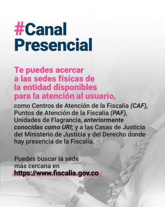 Canal Presencial Te puedes acercar a las sedes físicas de la entidad disponibles para la atención al usuario, como Centros de Atención de la Fiscalía (CAF), Puntos de Atención de la Fiscalía (PAF), Unidades de Flagrancia, anteriormente conocidas como URI; y a las Casas de Justicia del Ministerio de Justicia y del Derecho donde hay presencia de la Fiscalía. Puedes buscar la sede más cercana en www.fiscalia.gov.co