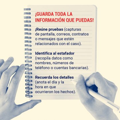 ¡Guarda toda la información que puedas! Reúne pruebas (capturas de pantalla, correos, contratos o mensajes que estén relacionados con el caso). Identifica al estafador (recopila datos como nombres, números de teléfono o cuentas bancarias). Recuerda los detalles (anota el día y la hora en que ocurrieron los hechos).