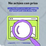 La imagen es una pieza gráfica de prevención frente a estafas digitales. En la parte superior aparece el mensaje principal en letras grandes: “No actúes con prisa”. Debajo, en un recuadro azul, se lee la advertencia: “Los ciberdelincuentes usan mensajes urgentes para que no verifiques.” En la parte inferior hay una ilustración de una ventana de correo electrónico enmarcada en color verde. Sobre ella aparece una lupa morada, que simboliza la acción de revisar o verificar la información con cuidado antes de responder o actuar. El diseño utiliza colores llamativos como verde, morado, azul y negro, con un estilo simple e ilustrado. En conjunto, la imagen busca recomendar a las personas que no reaccionen con prisa ante mensajes urgentes, ya que pueden ser intentos de fraude o engaño digital.