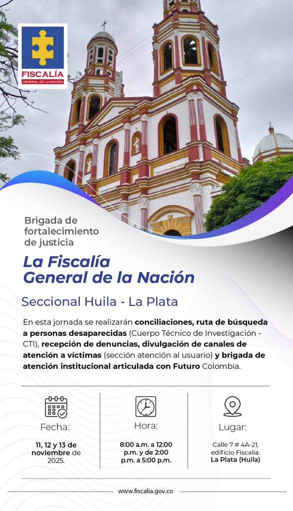 La imagen es un afiche institucional de la Fiscalía General de la Nación, con el logo oficial en la parte superior izquierda. De fondo aparece una fotografía de la iglesia principal de La Plata, Huila, con un cielo nublado.  El diseño usa tonos azules, blancos y morados, con líneas curvas que enmarcan el texto.  Texto literal:  “Brigada de fortalecimiento de justicia
La Fiscalía General de la Nación
Seccional Huila - La Plata”  Contenido principal:  En esta jornada se realizarán conciliaciones, búsqueda de personas desaparecidas (CTI), recepción de denuncias, atención a víctimas y brigada institucional junto con Futuro Colombia.  Información del evento:  Fecha: 11, 12 y 13 de noviembre de 2025.  Hora: 8:00 a.m. a 12:00 p.m. y 2:00 p.m. a 5:00 p.m.  Lugar: Calle 7 # 4A-21, edificio Fiscalía, La Plata (Huila).  En la parte inferior figura el sitio web: www.fiscalia.gov.co
