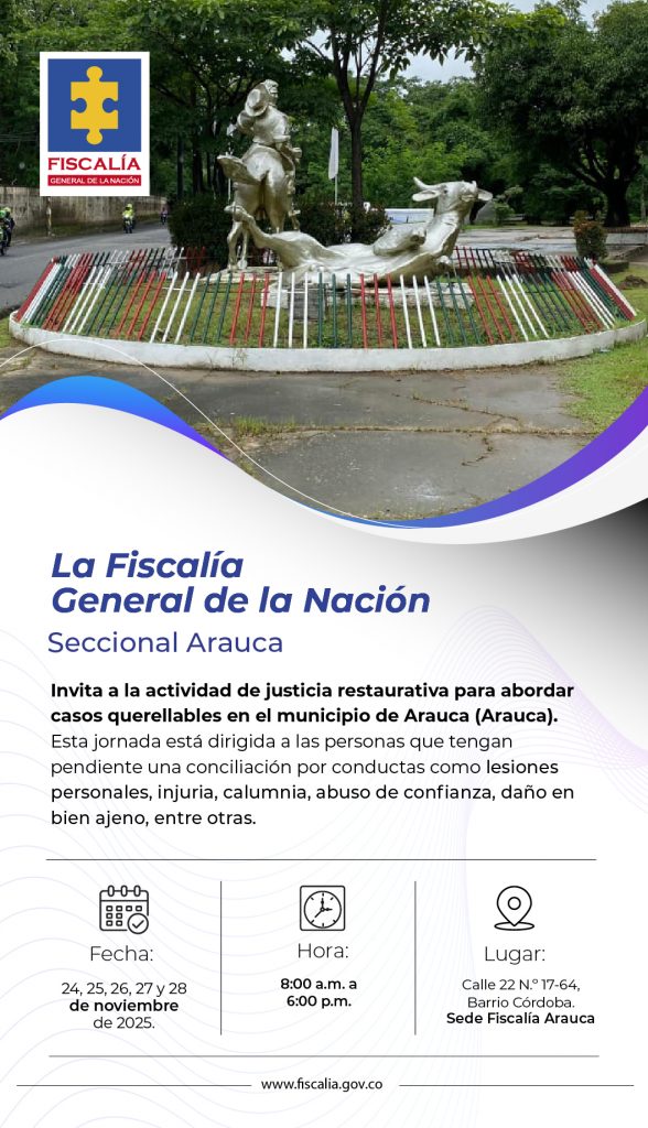 La imagen es un afiche institucional de la Fiscalía General de la Nación, con su logo en la parte superior izquierda. En el fondo se observa una fotografía del monumento al Caballo Coleo en el municipio de Arauca, rodeado de vegetación y con un cielo nublado.  El diseño mantiene la identidad visual institucional, con tonos azules, blancos y morados, y curvas que enmarcan el texto informativo.  Texto literal:  “La Fiscalía General de la Nación
Seccional Arauca”  Contenido principal:  Invita a la actividad de justicia restaurativa para abordar casos querellables en el municipio de Arauca (Arauca).
La jornada está dirigida a personas con conciliaciones pendientes por conductas como lesiones personales, injuria, calumnia, abuso de confianza, daño en bien ajeno, entre otras.  Información del evento:  Fecha: 24, 25, 26, 27 y 28 de noviembre de 2025.  Hora: 8:00 a.m. a 6:00 p.m.  Lugar: Calle 22 N.º 17-64, Barrio Córdoba. Sede Fiscalía Arauca.  Al final aparece el sitio web oficial: www.fiscalia.gov.co
.