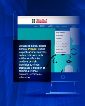 Si buscas noticias, dirígete al menú ‘Prensa’ y ubica las publicaciones sobre los hechos noticiosos de la entidad en diferentes temática: Justicia Transicional, crimen organizado o extinción de dominio, derechos humanos, seccionales, entre otras.