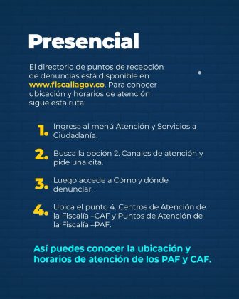Pieza gr&aacute;fica informativa de la Fiscal&iacute;a General de la Naci&oacute;n que presenta el canal presencial para la recepci&oacute;n de denuncias. Informa que el directorio de puntos de atenci&oacute;n se encuentra disponible en www.fiscalia.gov.co y detalla la ruta para consultar ubicaci&oacute;n y horarios de los Centros de Atenci&oacute;n de la Fiscal&iacute;a (CAF) y los Puntos de Atenci&oacute;n de la Fiscal&iacute;a (PAF), facilitando el acceso ciudadano a los servicios de la entidad.