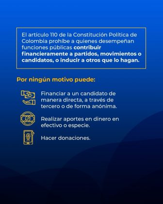 La imagen corresponde a una pieza gr&aacute;fica institucional de car&aacute;cter informativo sobre las restricciones constitucionales aplicables a los servidores p&uacute;blicos en Colombia en materia de financiaci&oacute;n pol&iacute;tica. El dise&ntilde;o presenta un fondo azul con degradados y un recuadro superior con borde amarillo que contiene el texto: &ldquo;El art&iacute;culo 110 de la Constituci&oacute;n Pol&iacute;tica de Colombia proh&iacute;be a quienes desempe&ntilde;an funciones p&uacute;blicas contribuir financieramente a partidos, movimientos o candidatos, o inducir a otros que lo hagan.&rdquo; Debajo de este texto se incluye el encabezado &ldquo;Por ning&uacute;n motivo puede:&rdquo;, resaltado en color amarillo, seguido de una lista de acciones prohibidas. Estas acciones se acompa&ntilde;an de &iacute;conos gr&aacute;ficos en color amarillo que representan dinero y transacciones, y describen la prohibici&oacute;n de financiar a un candidato de manera directa, a trav&eacute;s de terceros o de forma an&oacute;nima, realizar aportes en dinero en efectivo o en especie, y hacer donaciones. La composici&oacute;n visual utiliza texto claro, jerarqu&iacute;a tipogr&aacute;fica y s&iacute;mbolos gr&aacute;ficos para comunicar de manera pedag&oacute;gica y preventiva las limitaciones legales que rigen la actuaci&oacute;n de los servidores p&uacute;blicos frente a la financiaci&oacute;n de campa&ntilde;as pol&iacute;ticas.