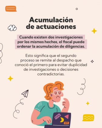 La imagen es una pieza gr&aacute;fica con fondo de color beige claro. En distintas &aacute;reas del fondo se observan elementos decorativos peque&ntilde;os en colores negro, amarillo y naranja, como estrellas, nubes estilizadas, l&iacute;neas curvas punteadas y un &iacute;cono de globo de di&aacute;logo. En la parte superior central se encuentra un t&iacute;tulo en letra gruesa de color oscuro, dispuesto en dos l&iacute;neas, que dice: &ldquo;Acumulaci&oacute;n de actuaciones&rdquo; Debajo del t&iacute;tulo aparece un bloque de texto con resaltado en fondo rosado claro, que dice textualmente: &ldquo;Cuando existen dos investigaciones por los mismos hechos, el fiscal puede ordenar la acumulaci&oacute;n de diligencias.&rdquo; A continuaci&oacute;n, debajo del texto resaltado, se presenta un segundo p&aacute;rrafo sin resaltado, en color oscuro, que dice: &ldquo;Esto significa que el segundo proceso se remite al despacho que conoci&oacute; el primero para evitar duplicidad de investigaciones o decisiones contradictorias.&rdquo; En la parte inferior central de la imagen se observa una ilustraci&oacute;n de una persona de estilo gr&aacute;fico, ubicada frente a un computador port&aacute;til de color oscuro con figuras geom&eacute;tricas decorativas en la pantalla. La figura tiene una mano apoyada cerca del rostro y la otra sobre el teclado del computador. Alrededor de la ilustraci&oacute;n se distribuyen elementos gr&aacute;ficos decorativos, como l&iacute;neas curvas punteadas, estrellas, una figura rectangular ondulada y un peque&ntilde;o &iacute;cono similar a un avi&oacute;n de papel, que complementan el dise&ntilde;o visual de la pieza.En la parte superior central se observa un bloque de texto, donde las primeras l&iacute;neas est&aacute;n resaltadas con un fondo rosado claro. El texto dice: &ldquo;Cuando se presentan dos o m&aacute;s denuncias por el mismo hecho, contra la misma persona y por la misma causa, se habla de duplicidad en la denuncia.&rdquo; Debajo de este texto, sin resaltado y en color oscuro, aparece un segundo p&aacute;rrafo que dice: &ldquo;Esta situaci&oacute;n genera consecuencias procesales y jur&iacute;dicas que buscan proteger el debido proceso y la efectividad del sistema judicial.&rdquo; En la parte inferior central de la imagen aparece una ilustraci&oacute;n de una persona de estilo gr&aacute;fico, que sostiene dos documentos enrollados, uno a cada lado. Los documentos son de color claro con l&iacute;neas oscuras horizontales que simulan texto. Alrededor de la figura y los documentos se observan signos de interrogaci&oacute;n de diferentes tama&ntilde;os y colores, as&iacute; como peque&ntilde;os elementos gr&aacute;ficos decorativos adicionales que complementan el dise&ntilde;o visual.