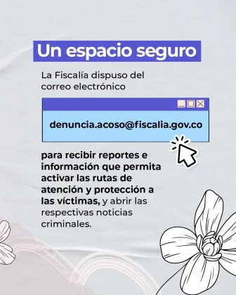 La imagen es una pieza gr&aacute;fica con fondo de color gris claro, con una textura suave tipo papel. En el fondo se aprecian l&iacute;neas curvas muy tenues en color claro como elemento decorativo. En la parte superior de la imagen aparece un rect&aacute;ngulo horizontal de color azul con texto en color blanco, que dice: &ldquo;Un espacio seguro&rdquo; Debajo de este encabezado, en color oscuro, se observa el siguiente texto: &ldquo;La Fiscal&iacute;a dispuso del correo electr&oacute;nico&rdquo; A continuaci&oacute;n, en el centro de la imagen, se presenta un recuadro rectangular de color azul claro, con apariencia de ventana digital. En su interior aparece el texto en color negro: &ldquo;denuncia.acoso@fiscalia.gov.co&rdquo; En la esquina derecha del recuadro se observan &iacute;conos peque&ntilde;os que simulan botones de una ventana (minimizar, maximizar y cerrar). A la derecha del recuadro aparece un &iacute;cono de cursor apuntando hacia el correo electr&oacute;nico. Debajo del correo electr&oacute;nico se muestra un bloque de texto en color oscuro que dice: &ldquo;para recibir reportes e informaci&oacute;n que permita activar las rutas de atenci&oacute;n y protecci&oacute;n a las v&iacute;ctimas, y abrir las respectivas noticias criminales.&rdquo; En la parte inferior derecha de la imagen se incluyen ilustraciones de flores en color blanco, dibujadas con trazo lineal, como elementos decorativos.
