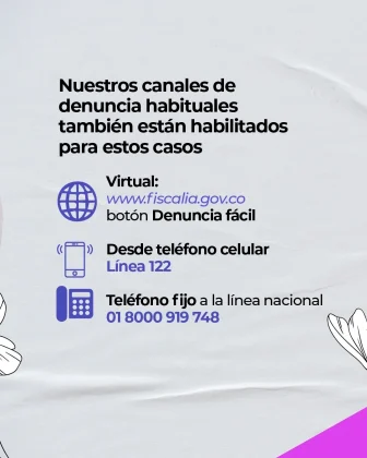 La imagen es una pieza gr&aacute;fica con fondo de color gris claro, con una textura suave que simula tela o papel con pliegues sutiles. En la parte superior izquierda se observa un bloque de texto en color negro, alineado a la izquierda, que dice: &ldquo;Nuestros canales de denuncia habituales tambi&eacute;n est&aacute;n habilitados para estos casos&rdquo; Debajo del texto principal aparecen tres secciones, cada una acompa&ntilde;ada de un &iacute;cono en color azul y texto descriptivo: Un &iacute;cono de globo terr&aacute;queo, seguido del texto: &ldquo;Virtual:&rdquo; &ldquo;www.fiscalia.gov.co&rdquo; &ldquo;bot&oacute;n Denuncia f&aacute;cil&rdquo; Un &iacute;cono de tel&eacute;fono celular, seguido del texto: &ldquo;Desde tel&eacute;fono celular&rdquo; &ldquo;L&iacute;nea 122&rdquo; Un &iacute;cono de tel&eacute;fono fijo, seguido del texto: &ldquo;Tel&eacute;fono fijo a la l&iacute;nea nacional&rdquo; &ldquo;01 8000 919 748&rdquo; En los bordes inferiores izquierdo y derecho de la imagen se observan ilustraciones decorativas de flores en color blanco, dibujadas con trazo lineal, parcialmente visibles y recortadas por el encuadre. En la esquina inferior derecha se aprecia un tri&aacute;ngulo de color rosado, que forma parte del dise&ntilde;o gr&aacute;fico.