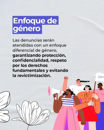 La imagen es una pieza gr&aacute;fica con fondo de color gris claro, con una textura suave que simula tela o papel. En el fondo se aprecian pliegues u ondulaciones sutiles como elemento decorativo. En la parte superior izquierda se observa un bloque de texto dentro de un rect&aacute;ngulo azul, con letras blancas, que dice: &ldquo;Enfoque de g&eacute;nero&rdquo; Debajo del encabezado aparece un bloque de texto alineado a la izquierda, en color oscuro, que dice textualmente: &ldquo;Las denuncias ser&aacute;n atendidas con un enfoque diferencial de g&eacute;nero, garantizando protecci&oacute;n, confidencialidad, respeto por los derechos fundamentales y evitando la revictimizaci&oacute;n.&rdquo; En la parte inferior izquierda de la imagen se observa una ilustraci&oacute;n decorativa de una flor en color blanco, dibujada con trazo lineal. En la parte inferior derecha se encuentran figuras ilustradas de personas, dibujadas en estilo gr&aacute;fico, sosteniendo elementos como un meg&aacute;fono y un cartel rectangular. Las figuras est&aacute;n recortadas parcialmente por el borde de la imagen y forman parte del dise&ntilde;o visual. Las ilustraciones est&aacute;n acompa&ntilde;adas por l&iacute;neas y colores suaves que se integran al fondo gris claro.