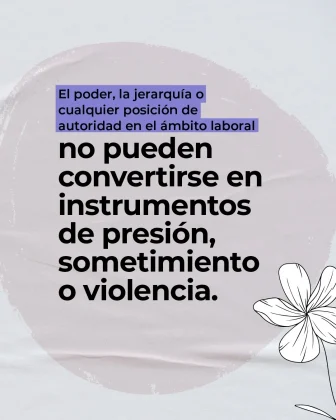 La imagen es una pieza gr&aacute;fica con fondo de color gris claro, con una textura suave que simula tela o papel con pliegues sutiles. En el centro del fondo se observa una forma circular amplia en un tono beige muy claro, a modo de mancha o pincelada, que sirve de base para el texto principal. En la parte superior del c&iacute;rculo aparece un bloque de texto dentro de un rect&aacute;ngulo de color lila, con letra negra, que dice: &ldquo;El poder, la jerarqu&iacute;a o cualquier posici&oacute;n de autoridad en el &aacute;mbito laboral&rdquo; Debajo del recuadro, ocupando la parte central de la imagen, se encuentra el texto principal en letra grande, color negro y en varias l&iacute;neas, que dice textualmente: &ldquo;no pueden convertirse en instrumentos de presi&oacute;n, sometimiento o violencia.&rdquo; En la parte inferior derecha de la imagen se observa una ilustraci&oacute;n decorativa de una flor en color blanco, dibujada con trazo lineal, parcialmente visible dentro del encuadre. El resto del fondo mantiene la textura clara, sin otros elementos textuales adicionales.