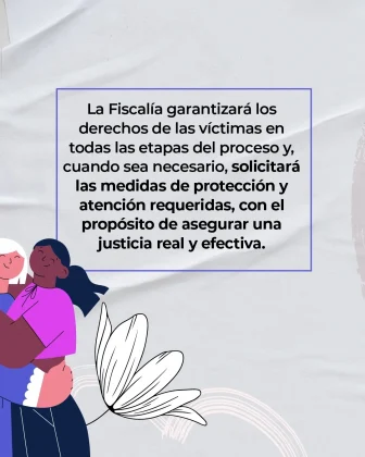 La imagen es una pieza gr&aacute;fica con fondo de color gris claro, con una textura suave que simula tela o papel con pliegues sutiles. En el centro de la imagen se observa un recuadro rectangular delineado con una l&iacute;nea azul, que contiene un bloque de texto en color negro. El texto completo dice: &ldquo;La Fiscal&iacute;a garantizar&aacute; los derechos de las v&iacute;ctimas en todas las etapas del proceso y, cuando sea necesario, solicitar&aacute; las medidas de protecci&oacute;n y atenci&oacute;n requeridas, con el prop&oacute;sito de asegurar una justicia real y efectiva.&rdquo; En la parte inferior izquierda de la imagen se aprecia una ilustraci&oacute;n parcial de dos personas abrazadas, dibujadas en estilo gr&aacute;fico, visibles solo desde el torso hacia arriba y recortadas por el borde de la imagen. En la parte inferior central se observa una ilustraci&oacute;n decorativa de una flor en color blanco, dibujada con trazo lineal. En la parte inferior derecha se distinguen l&iacute;neas curvas sutiles en tonos claros, integradas al fondo como elemento gr&aacute;fico decorativo.