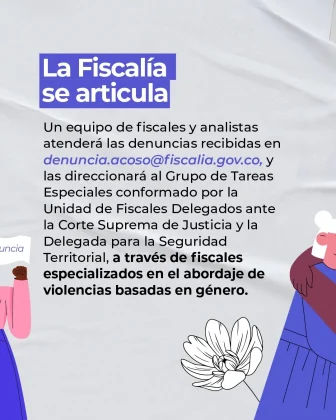 La imagen es una pieza gr&aacute;fica con fondo de color gris claro, con una textura suave tipo tela. En el fondo se aprecian ondulaciones sutiles como elemento decorativo. En la parte superior izquierda se observa un recuadro rectangular de color azul con texto en color blanco que dice: &ldquo;La Fiscal&iacute;a se articula&rdquo; Debajo del encabezado aparece un bloque de texto en color oscuro, alineado a la izquierda, que dice: &ldquo;Un equipo de fiscales y analistas atender&aacute; las denuncias recibidas en denuncia.acoso@fiscalia.gov.co, y las direccionar&aacute; al Grupo de Tareas Especiales conformado por la Unidad de Fiscales Delegados ante la Corte Suprema de Justicia y la Delegada para la Seguridad Territorial, a trav&eacute;s de fiscales especializados en el abordaje de violencias basadas en g&eacute;nero.&rdquo; El correo electr&oacute;nico &ldquo;denuncia.acoso@fiscalia.gov.co&rdquo; aparece resaltado en color azul dentro del texto. En la parte inferior derecha de la imagen se observa una ilustraci&oacute;n decorativa de una flor en color blanco, dibujada con trazo lineal. En los extremos izquierdo y derecho de la imagen se aprecian figuras ilustradas parcialmente visibles, integradas al dise&ntilde;o gr&aacute;fico. Estas figuras est&aacute;n recortadas por los bordes de la imagen y no ocupan el centro de la composici&oacute;n.