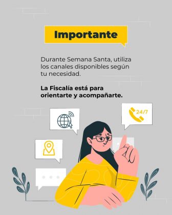 La imagen es una pieza gr&aacute;fica con fondo de color gris claro, con una textura que simula una pared con l&iacute;neas horizontales muy sutiles. En la parte superior central se observa un recuadro rectangular amarillo, con texto en color negro que dice: &ldquo;Importante&rdquo; Debajo del encabezado aparece un bloque de texto centrado y en color oscuro, distribuido en varias l&iacute;neas, que dice textualmente: &ldquo;Durante Semana Santa, utiliza los canales disponibles seg&uacute;n tu necesidad.&rdquo; M&aacute;s abajo, en un tama&ntilde;o de letra ligeramente mayor y en color oscuro, se lee el siguiente texto: &ldquo;La Fiscal&iacute;a est&aacute; para orientarte y acompa&ntilde;arte.&rdquo; En la parte central inferior de la imagen se observa una figura ilustrada de una persona dibujada en estilo gr&aacute;fico, con un brazo levantado y el dedo &iacute;ndice se&ntilde;alando hacia arriba. Alrededor de esta figura se distribuyen cuatro globos de di&aacute;logo con &iacute;conos en su interior: Un globo con un &iacute;cono de globo terr&aacute;queo. Un globo con un &iacute;cono de ubicaci&oacute;n. Un globo con un &iacute;cono de tel&eacute;fono con el texto &ldquo;24/7&rdquo;. Un globo con puntos, simulando un mensaje de texto. En la parte inferior izquierda y derecha se observan elementos decorativos vegetales estilizados, dibujados en tonos verdes y grises, como acompa&ntilde;amiento visual. El resto del fondo permanece libre de texto adicional, manteniendo la composici&oacute;n centrada en el mensaje informativo y los &iacute;conos de canales de atenci&oacute;n.