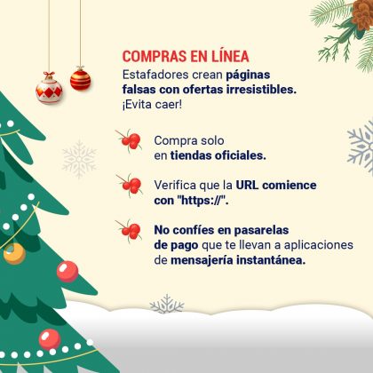 Compras en línea Estafadores crean páginas falsas con ofertas irresistibles. Evita caer: - Compra solo en tiendas oficiales. - Verifica que la URL comience con "https://". - No confíes en pasarelas de pago que te llevan a aplicaciones de mensajería instantánea.