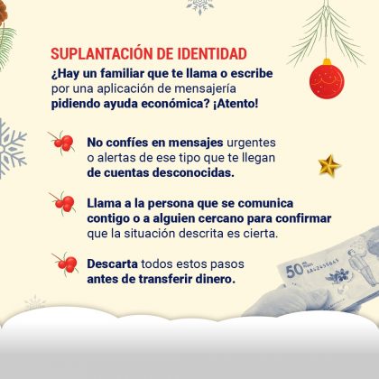 Suplantación de identidad ¿Hay un familiar que te llama o escribe por una aplicación de mensajería pidiendo ayuda económica? ¡Atento! - No confíes en mensajes urgentes o alertas de ese tipo que te llegan de cuentas desconocidas. - Llama a la persona que se comunica contigo o a alguien cercano para confirmar que la situación descrita es cierta. - Descarta todos estos pasos antes de transferir dinero.