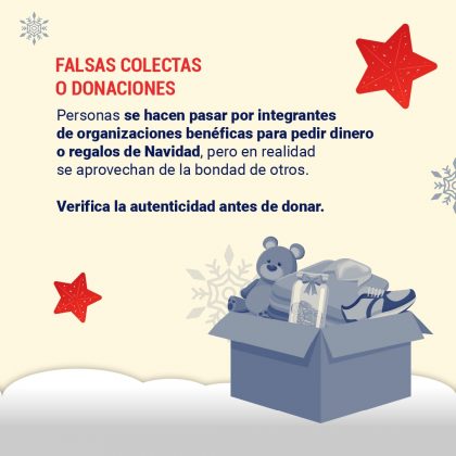 Falsas colectas o donaciones Personas se hacen pasar por integrantes de organizaciones benéficas para pedir dinero o regalos de Navidad, pero en realidad se aprovechan de la bondad de otros. Verifica la autenticidad antes de donar.