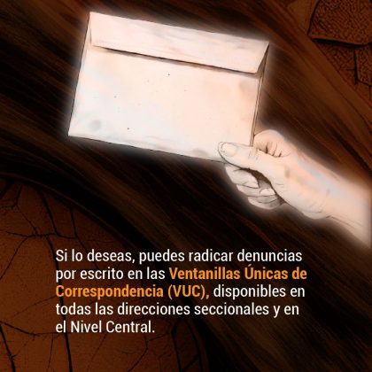 Si lo deseas, puedes radicar denuncias por escrito en las Ventanillas Únicas de Correspondencia (VUC), disponibles en todas las direcciones seccionales y en el Nivel Central.