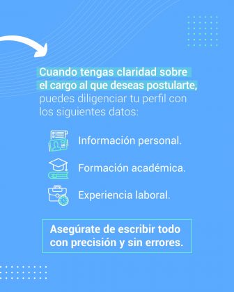 Cuando tengas claridad sobre el cargo al que deseas postularte, puedes diligenciar tu perfil con los siguientes datos: Información personal. Formación académica. Experiencia laboral.