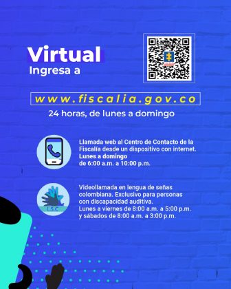 Es una pieza gráfica que cuenta con diseño, el fondo es azul turquesa. En este aparece en la parte derecha superior una imagen de código QR. En la parte superior izquierda aparece la palabra Virtual en blanco y debajo en una letra más pequeña la palabra Ingresa a: www.fiscalia.gov.co esta va en color amarillo. Y debajo aparece la frase: 24 horas de lunes a domingo. Dejo de ese texto hay un icono redondo y dentro de este un celular con una imagen de una bocina de teléfono de color azul turquesa. Al lado de este icono va un texto que dice: Llamada web al Centro de Contacto de la Fiscalía desde un dispositivo con internet. Lunes a domingo de 6:00 a.m. a 10:00 p.m. Debajo de ese texto aparece un icono redondo con dos manos de color azul claro y oscura y debajo una iniciales que dicen: L.S.C. Al lado de este icono hay un texto que dice: Videollamada en lengua de señas colombiana. Exclusivo para personas con discapacidad auditiva. Lunes a viernes de 8:00 a.m. a 5:00 p.m. y sábados de 8:00 a.m. a 3:00 p.m.