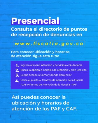 Esta imagen es solo texto diseñado y el fondo es de color azul claro. Tiene un título en letra blanca que dice: Presencial: Consulta el directorio de puntos de recepción de denuncias en www.fiscalia.gov.co. (la dirección del sitio web va en amarillo). Luego hay otro texto que dice: Para conocer ubicación y horarios de atención sigue esta ruta: Ingresa al menú. En otro texto de fondo morado dice: Atención y Servicios a Ciudadanía. Busca la opción 2. Canales de atención y pide una cita. Luego accede a Cómo y dónde denunciar. Ubica el punto 4. Centros de Atención de la Fiscalía –CAF y Puntos de Atención de la Fiscalía –PAF. Así puedes conocer la ubicación y horarios de atención de los PAF y CAF.