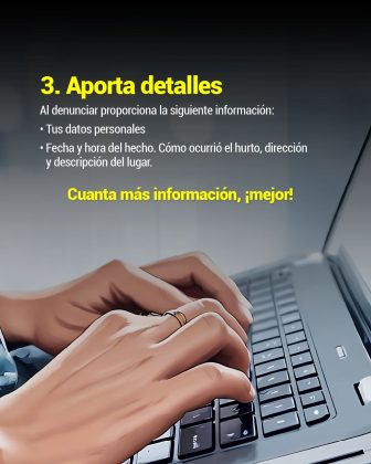 en la imagen se ven unas mano tecleando en un computador, en texto dice: 3. Aporta detalles Al denunciar proporciona la siguiente información: • Tus datos personales • Fecha y hora del hecho. Cómo ocurrió el hurto, dirección y descripción del lugar. Cuanta más información, ¡mejor!