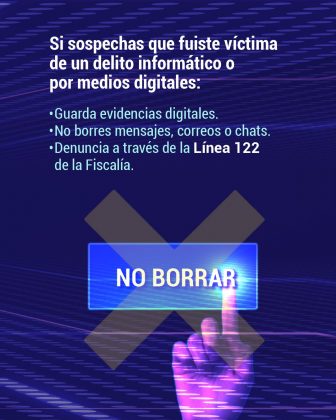 Mensaje principal (texto): “Si sospechas que fuiste víctima de un delito informático o por medios digitales:” A continuación, se enumeran tres acciones clave: Guarda evidencias digitales. No borres mensajes, correos o chats. Denuncia a través de la Línea 122 de la Fiscalía. Este contenido es práctico y tiene como fin conservar información valiosa para una posible investigación penal. 🔹 Diseño visual: Fondo oscuro con líneas de estilo cibernético en tonos púrpura y azul. En el centro inferior se observa una mano digital en tonos morados que señala o presiona un botón transparente con el texto “NO BORRAR”, reforzando visualmente el consejo de no eliminar evidencias. Detrás del botón hay una gran “X” translúcida en diagonal, como símbolo de advertencia o cancelación. 🔹 Tipografía:
