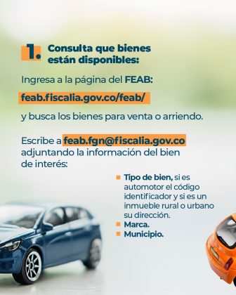 Texto: 1. Consulta de bienes disponibles: Ingresa a la página del FEAB: feab.fiscalia.gov.co/feab/ y busca los bienes para venta o arriendo. Escribe a feab.fgn@fiscalia.gov.co adjuntando la información del bien de interés: • Tipo de bien, si es automotor el código identificador y si es un inmueble rural o urbano su dirección. • Marca. • Municipio. Elementos gráficos: • Vista parcial de la parte trasera un carro azul y de un carro amarillo • Fondo difuminado en degrade de colores verde claro y naranja claro