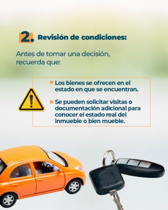Texto: 2. Revisión de condiciones: Antes de tomar una decisión, recuerda que: • Los bienes se ofrecen en el estado en que se encuentran. • Se pueden solicitar visitas o documentación adicional para conocer el estado real del inmueble o bien mueble. Elementos gráficos: • Vista parcial un carro amarillo • Llaves y alarma de un carro • Icono de advertencia, triangulo amarillo con signo de admiración en medio • Fondo difuminado en degrade de colores verde claro y naranja claro