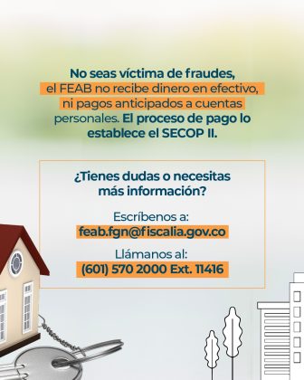 Texto: No seas víctima de fraudes, el FEAB no recibe dinero en efectivo, ni pagos anticipados a cuentas personales. El proceso de pago lo establece el SECOP II. ¿Tienes dudas o necesitas más información? Escríbenos a: feab.fgn@fiscalia.gov.co Llámanos al: (601) 570 2000 Ext. 11416 Elementos gráficos: • Ilustración de la misma casa en 3D de la pieza anterior, pero en esta pieza se ve de forma parcial de un lateral de la casa. • Unas llaves al lado de la casa • Siluetas de edificios y arboles en blanco y negro
