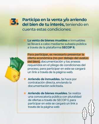 Texto: 3. Participa en la venta y/o arriendo del bien de tu interés, teniendo en cuenta estas condiciones: • La venta de bienes muebles e inmuebles se llevará a cabo mediante subasta pública a través de la plataforma SECOP II. Para participar, es necesario presentar la oferta económica (no por debajo del avalúo del bien), documentación y los anexos requeridos en el pliego de condiciones del proceso, para participar en este se cargará un link a través de la página web. • Arriendo de inmuebles. Se hace por contratación directa, enviando la documentación solicitada. • Arriendo de bienes muebles. Se realiza una convocatoria pública con pluralidad de ofertas a través de SECOP II, para participar en este se cargará un link a través de la página web. Elementos gráficos: • Ilustración de una billetera con unos billetes saliendo de ella. • Siluetas de arboles en blanco y negro en la parte inferior derecha