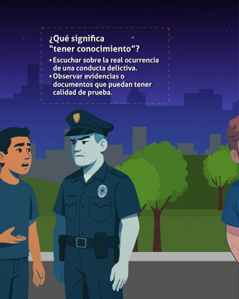 n esta imagen se observa una ilustración educativa ambientada en un parque durante la noche. A la izquierda, un hombre joven parece hablar con un policía, posiblemente para informar o denunciar algo. El agente lo escucha con atención. En la parte superior, dentro de un recuadro, aparece el texto informativo: ¿Qué significa “tener conocimiento”? • Escuchar sobre la real ocurrencia de una conducta delictiva. • Observar evidencias o documentos que puedan tener calidad de prueba. El mensaje explica de forma clara y sencilla que “tener conocimiento” de un delito no implica haberlo presenciado directamente, sino haber recibido información verificada o tener acceso a pruebas que indiquen que el hecho ocurrió.