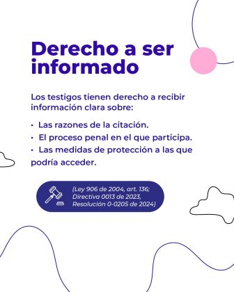 La imagen tiene un diseño limpio con tonos azul, blanco y rosa, acompañada de líneas onduladas y figuras simples en el fondo. En la parte inferior aparece un ícono de mazo de juez junto con referencias legales. Texto literal de la imagen: Derecho a ser informado Los testigos tienen derecho a recibir información clara sobre: • Las razones de la citación. • El proceso penal en el que participa. • Las medidas de protección a las que podría acceder. (Ley 906 de 2004, art. 136; Directiva 0013 de 2023, Resolución 0-0205 de 2024)