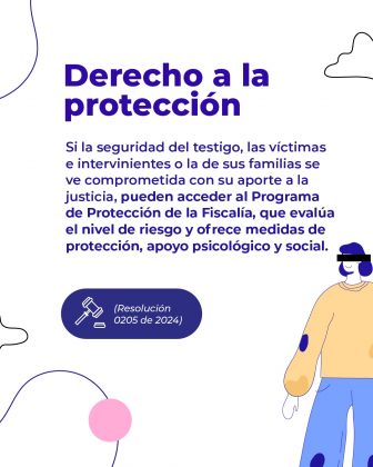 La imagen tiene un fondo blanco con líneas onduladas y figuras en colores azul, rosa y beige. Aparece una ilustración de una persona con su rostro cubierto por una franja negra y un recuadro con un ícono de mazo judicial. Texto literal de la imagen: Derecho a la protección Si la seguridad del testigo, las víctimas e intervinientes o la de sus familias se ve comprometida con su aporte a la justicia, pueden acceder al Programa de Protección de la Fiscalía, que evalúa el nivel de riesgo y ofrece medidas de protección, apoyo psicológico y social. (Resolución 0205 de 2024)