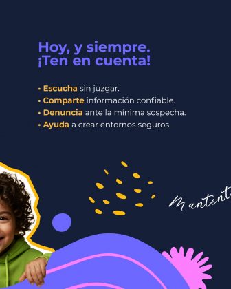La imagen tiene un fondo azul oscuro y en la parte superior aparece un t&iacute;tulo en letras grandes y llamativas de color morado: &ldquo;Hoy, y siempre. &iexcl;Ten en cuenta!&rdquo; Debajo se presenta una lista de recomendaciones, cada una con una palabra resaltada: Escucha sin juzgar. Comparte informaci&oacute;n confiable. Denuncia ante la m&iacute;nima sospecha. Ayuda a crear entornos seguros. En la parte inferior izquierda se ve parcialmente el rostro y la mano de un ni&ntilde;o con cabello rizado, usando una sudadera verde. Su figura est&aacute; delineada por un borde decorativo amarillo y blanco. El dise&ntilde;o incluye elementos gr&aacute;ficos en colores vibrantes: formas onduladas moradas y rosadas, puntos amarillos, y otros detalles curvos que adornan la composici&oacute;n. Tambi&eacute;n se alcanza a ver el inicio de una frase manuscrita en blanco, aunque no est&aacute; completa en esta secci&oacute;n.