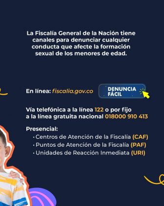 La imagen tiene un fondo azul oscuro y presenta informaci&oacute;n institucional sobre los canales para denunciar delitos que afecten la formaci&oacute;n sexual de menores de edad. En el centro se lee el texto: &ldquo;La Fiscal&iacute;a General de la Naci&oacute;n tiene canales para denunciar cualquier conducta que afecte la formaci&oacute;n sexual de los menores de edad.&rdquo; Debajo aparecen los canales de denuncia: En l&iacute;nea: fiscalia.gov.co acompa&ntilde;ado de un bot&oacute;n azul que dice &ldquo;Denuncia F&aacute;cil&rdquo; con un peque&ntilde;o &iacute;cono de clic amarillo. V&iacute;a telef&oacute;nica: L&iacute;nea 122 L&iacute;nea gratuita nacional 018000 910 413 Presencial: Centros de Atenci&oacute;n de la Fiscal&iacute;a (CAF) Puntos de Atenci&oacute;n de la Fiscal&iacute;a (PAF) Unidades de Reacci&oacute;n Inmediata (URI) En la esquina inferior izquierda se observa parcialmente a un ni&ntilde;o que aparece tambi&eacute;n recortado con un borde decorativo en color naranja y blanco. Alrededor se ven elementos gr&aacute;ficos curvos en colores vivos como morado y amarillo, que complementan el dise&ntilde;o.