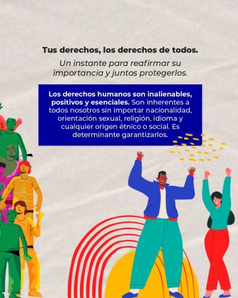La imagen es un diseño gráfico con un mensaje sobre la importancia de los derechos humanos. Aquí está la descripción detallada: Contexto y elementos principales: Texto superior: “Tus derechos, los derechos de todos.” Debajo, en letra más pequeña: “Un instante para reafirmar su importancia y juntos protegerlos.” Texto central en recuadro azul: “Los derechos humanos son inalienables, positivos y esenciales. Son inherentes a todos nosotros sin importar nacionalidad, orientación sexual, religión, idioma y cualquier origen étnico o social. Es determinante garantizarlos.” Este texto enfatiza la universalidad y la obligación de garantizar los derechos humanos. Diseño visual: Fondo claro con ilustraciones coloridas. Varias figuras humanas estilizadas en tonos verdes, amarillos, rojos y naranjas, levantando las manos, lo que transmite inclusión y participación. En la parte inferior, hay formas gráficas en colores rojo y amarillo que parecen ondas o arcos, añadiendo dinamismo al diseño.