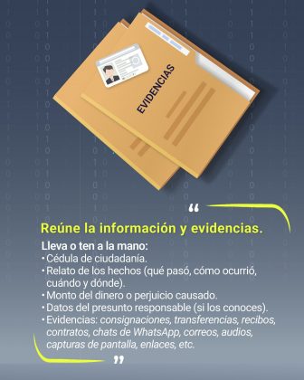Fondo oscuro con un patr&oacute;n de n&uacute;meros binarios (0 y 1), que refuerza la tem&aacute;tica digital y tecnol&oacute;gica. Elementos gr&aacute;ficos: Dos carpetas color amarillo etiquetadas como &ldquo;EVIDENCIAS&rdquo;, una encima de la otra. Sobre la carpeta superior hay una c&eacute;dula de ciudadan&iacute;a ilustrada, indicando la importancia de la identificaci&oacute;n. Texto principal: En la parte inferior, en letras destacadas amarillas: &ldquo;Re&uacute;ne la informaci&oacute;n y evidencias.&rdquo; Debajo, en texto blanco, se indica qu&eacute; llevar o tener a la mano: C&eacute;dula de ciudadan&iacute;a. Relato de los hechos (qu&eacute; pas&oacute;, c&oacute;mo ocurri&oacute;, cu&aacute;ndo y d&oacute;nde). Monto del dinero o perjuicio causado. Datos del presunto responsable (si los conoces). Evidencias: consignaciones, transferencias, recibos, contratos, chats de WhatsApp, correos, audios, capturas de pantalla, enlaces, etc. Colores predominantes: Amarillo para resaltar lo importante, blanco para el texto explicativo, y tonos grises y azules en el fondo.