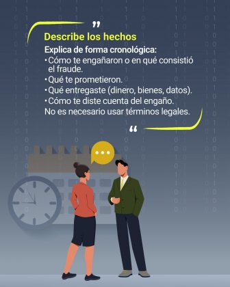 Contexto general: Fondo oscuro con un patr&oacute;n de n&uacute;meros binarios (0 y 1), que refuerza la tem&aacute;tica digital y tecnol&oacute;gica. Elementos gr&aacute;ficos: Dos personas conversando, una con un globo de di&aacute;logo amarillo sobre la cabeza, lo que simboliza la comunicaci&oacute;n. En el fondo, se observa un calendario y un reloj, representando la importancia de la cronolog&iacute;a en la descripci&oacute;n de los hechos. Texto principal: En letras amarillas destacadas: &ldquo;Describe los hechos&rdquo;. Debajo, en texto blanco, se indica c&oacute;mo hacerlo: Explica de forma cronol&oacute;gica: C&oacute;mo te enga&ntilde;aron o en qu&eacute; consisti&oacute; el fraude. Qu&eacute; te prometieron. Qu&eacute; entregaste (dinero, bienes, datos). C&oacute;mo te diste cuenta del enga&ntilde;o. No es necesario usar t&eacute;rminos legales. Colores predominantes: Amarillo para resaltar lo importante, blanco para el texto explicativo, y tonos grises y azules en el fondo.