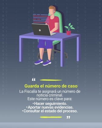 La imagen es un cartel informativo sobre la importancia de conservar el n&uacute;mero de caso asignado por la Fiscal&iacute;a. Aqu&iacute; est&aacute; la descripci&oacute;n detallada: Contexto general: Fondo oscuro con un patr&oacute;n de n&uacute;meros binarios (0 y 1), que refuerza la tem&aacute;tica digital y tecnol&oacute;gica. Elementos gr&aacute;ficos: Una persona sentada frente a un escritorio, usando un computador port&aacute;til. Sobre el escritorio hay una planta en una maceta roja, lo que a&ntilde;ade un toque visual agradable. Detr&aacute;s del escritorio se observan l&iacute;neas de colores que simulan datos o informaci&oacute;n digital. Texto principal: En letras amarillas destacadas: &ldquo;Guarda el n&uacute;mero de caso&rdquo;. Debajo, en texto blanco, se explica: La Fiscal&iacute;a te asignar&aacute; un n&uacute;mero de noticia criminal. Este n&uacute;mero es clave para: Hacer seguimiento. Aportar nuevas evidencias. Consultar el estado del proceso. Colores predominantes: Amarillo para resaltar lo importante, blanco para el texto explicativo, tonos morados y verdes en la ilustraci&oacute;n, y gris azulado en el fondo.