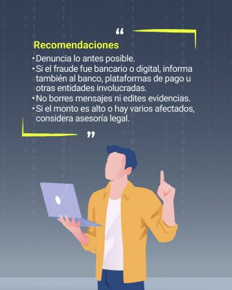 La imagen es un cartel informativo que ofrece recomendaciones importantes para actuar ante un fraude digital o bancario. Aqu&iacute; est&aacute; la descripci&oacute;n detallada: Contexto general: Fondo oscuro con un patr&oacute;n de n&uacute;meros binarios (0 y 1), reforzando la tem&aacute;tica tecnol&oacute;gica y de ciberseguridad. Elementos gr&aacute;ficos: Una persona ilustrada sosteniendo un computador port&aacute;til con una mano, mientras levanta la otra mano con el dedo &iacute;ndice apuntando hacia arriba, lo que sugiere que est&aacute; dando una indicaci&oacute;n o consejo. Texto principal: En letras amarillas destacadas: &ldquo;Recomendaciones&rdquo;. Debajo, en texto blanco, se enumeran las sugerencias: Denuncia lo antes posible. Si el fraude fue bancario o digital, informa tambi&eacute;n al banco, plataformas de pago u otras entidades involucradas. No borres mensajes ni edites evidencias. Si el monto es alto o hay varios afectados, considera asesor&iacute;a legal. Colores predominantes: Amarillo para resaltar el t&iacute;tulo, blanco para el texto explicativo, y tonos azules y grises en la ilustraci&oacute;n y el fondo.