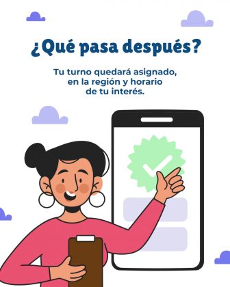 La imagen es un afiche informativo con un fondo claro y elementos decorativos de nubes en tonos morados, que refuerzan un estilo amigable y accesible. En la parte superior se presenta el t&iacute;tulo en letras grandes y azules: &ldquo;&iquest;Qu&eacute; pasa despu&eacute;s?&rdquo; Debajo, aparece el mensaje explicativo: &ldquo;Tu turno quedar&aacute; asignado, en la regi&oacute;n y horario de tu inter&eacute;s.&rdquo;, el cual aclara el resultado del proceso de comunicaci&oacute;n previo. En la parte inferior izquierda se observa una ilustraci&oacute;n de una mujer con expresi&oacute;n sonriente, aretes grandes y cabello recogido, que sostiene una carpeta o portapapeles. Con la otra mano se&ntilde;ala un tel&eacute;fono m&oacute;vil de gran tama&ntilde;o ubicado a su lado derecho. En la pantalla del celular se destaca un &iacute;cono verde con un check (marca de verificaci&oacute;n), s&iacute;mbolo de confirmaci&oacute;n o asignaci&oacute;n exitosa del turno.
