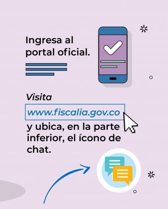 La imagen es una gr&aacute;fica informativa institucional que explica c&oacute;mo acceder al portal oficial de la Fiscal&iacute;a y usar el chat de atenci&oacute;n. Descripci&oacute;n: El fondo es de color claro (lila), con un dise&ntilde;o sencillo y moderno. En la parte superior izquierda aparece el texto &ldquo;Ingresa al portal oficial.&rdquo; A la derecha se muestra la ilustraci&oacute;n de un tel&eacute;fono m&oacute;vil, con un &iacute;cono de verificaci&oacute;n (check), que sugiere acceso correcto o validado. M&aacute;s abajo, en letras destacadas, se lee: &ldquo;Visita www.fiscalia.gov.co&rdquo; , resaltado dentro de un recuadro azul. Junto al texto hay un cursor de mouse, reforzando la idea de navegaci&oacute;n web. El mensaje contin&uacute;a indicando: &ldquo;y ubica, en la parte inferior, el &iacute;cono de chat.&rdquo; En la parte inferior derecha aparece un &iacute;cono de burbujas de conversaci&oacute;n, representando el chat virtual. Flechas y peque&ntilde;os elementos gr&aacute;ficos acompa&ntilde;an el recorrido visual para guiar al usuario paso a paso