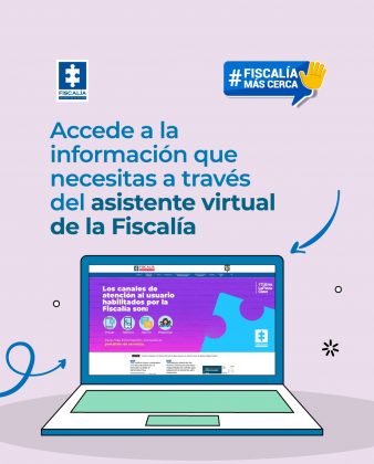 Descripci&oacute;n: El fondo es de color claro (lila suave), con un dise&ntilde;o limpio y moderno. En la parte superior izquierda aparece el logo de la Fiscal&iacute;a General de la Naci&oacute;n. En la parte superior derecha se ve un globo de di&aacute;logo azul con el texto &ldquo;#Fiscal&iacute;aM&aacute;sCerca&rdquo; y un &iacute;cono de una mano levantada, que sugiere ayuda o atenci&oacute;n. El mensaje principal, en letras grandes azules, dice: &ldquo;Accede a la informaci&oacute;n que necesitas a trav&eacute;s del asistente virtual de la Fiscal&iacute;a&rdquo;. En la parte inferior central hay una ilustraci&oacute;n de un computador port&aacute;til, cuya pantalla muestra el sitio web de la Fiscal&iacute;a. En la pantalla se destacan los canales de atenci&oacute;n al usuario, como: Virtual Tel&eacute;fono Escrito Presencial Flechas y elementos gr&aacute;ficos alrededor del computador refuerzan la idea de orientaci&oacute;n y acompa&ntilde;amiento digital.