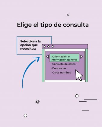 La imagen es una gr&aacute;fica instructiva institucional que indica el paso de seleccionar el tipo de consulta dentro del servicio de atenci&oacute;n virtual. Descripci&oacute;n: El fondo es de color lila claro, con elementos decorativos simples (l&iacute;neas, puntos y asteriscos). En la parte superior se lee el t&iacute;tulo principal: &ldquo;Elige el tipo de consulta&rdquo;, en texto grande y negro. A la izquierda aparece un recuadro con el mensaje: &ldquo;Selecciona la opci&oacute;n que necesitas:&rdquo;. Una flecha curva apunta hacia la derecha, guiando la atenci&oacute;n del usuario. En el centro&ndash;derecha se muestra la ilustraci&oacute;n de una ventana digital (como un men&uacute; en pantalla). Dentro de la ventana se ve una lista de opciones, destac&aacute;ndose una en color verde: Orientaci&oacute;n e informaci&oacute;n general Consulta de casos Denuncias Otros tr&aacute;mites Un cursor de mouse aparece junto a las opciones, indicando la acci&oacute;n de seleccionar. Flechas laterales sugieren que se puede navegar entre distintas opciones.