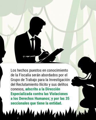 Los hechos puestos en conocimiento de la Fiscalía serán abordados por el Grupo de Trabajo para la Investigación del Reclutamiento Ilícito y sus delitos conexos, adscrito a la Dirección Especializada contra las Violaciones a los Derechos Humanos y las seccionales de la entidad.