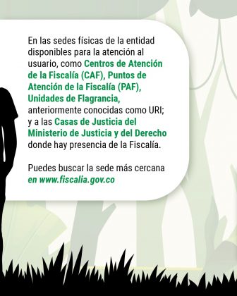 En las sedes físicas de la entidad disponibles para la atención al usuario, como Centros de Atención de la Fiscalía (CAF), Puntos de Atención de la Fiscalía (PAF), Unidades de Flagrancia, anteriormente conocidas como URI; y a las Casas de Justicia del Ministerio de Justicia y del Derecho donde hay presencia de la Fiscalía. Puedes buscar la sede más cercana en www.fiscalia.gov.co