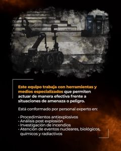 La imagen corresponde a una pieza gráfica institucional informativa relacionada con las capacidades operativas del Grupo Técnico de Explosivos e Incendios del Cuerpo Técnico de Investigación (CTI). En la parte superior de la imagen se observa un dispositivo técnico tipo robot de intervención remota, ubicado en un entorno urbano exterior, sobre una superficie pavimentada con escalones al fondo. El equipo cuenta con brazos articulados y ruedas, lo que sugiere su uso en labores de inspección y manipulación a distancia en situaciones de riesgo. La imagen presenta un efecto gráfico de humo o textura oscura alrededor del dispositivo, reforzando el contexto de intervención en escenarios de amenaza. En la parte inferior izquierda se incluye un bloque de texto institucional sobre un fondo oscuro con acentos en tonos naranjas. El texto indica que el equipo trabaja con herramientas y medios especializados que permiten actuar de manera efectiva frente a situaciones de amenaza o peligro. Asimismo, se especifica que el grupo está conformado por personal experto en las siguientes áreas: Procedimientos antiexplosivos Análisis post explosión Investigación de incendios Atención de eventos nucleares, biológicos, químicos y radiactivos La composición visual combina elementos fotográficos reales con diseño gráfico y tipografía institucional, sin identificar personas concretas ni situaciones específicas. La finalidad de la imagen es informar de manera transparente a la ciudadanía sobre los recursos técnicos, capacidades especializadas y preparación del CTI para la atención de escenarios de riesgo, en el marco de las funciones asignadas a la Fiscalía General de la Nación.